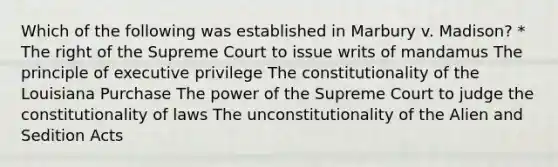 Which of the following was established in Marbury v. Madison? * The right of the Supreme Court to issue writs of mandamus The principle of executive privilege The constitutionality of the Louisiana Purchase The power of the Supreme Court to judge the constitutionality of laws The unconstitutionality of the Alien and Sedition Acts