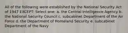 All of the following were established by the National Security Act of 1947 EXCEPT: Select one: a. the Central Intelligence Agency b. the National Security Council c. subcabinet Department of the Air Force d. the Department of Homeland Security e. subcabinet Department of the Navy