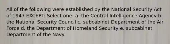 All of the following were established by the National Security Act of 1947 EXCEPT: Select one: a. the Central Intelligence Agency b. the National Security Council c. subcabinet Department of the Air Force d. the Department of Homeland Security e. subcabinet Department of the Navy