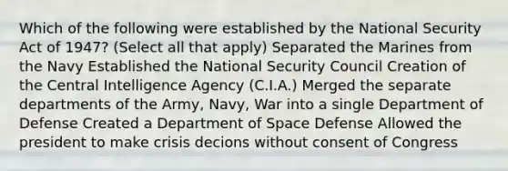 Which of the following were established by the National Security Act of 1947? (Select all that apply) Separated the Marines from the Navy Established the National Security Council Creation of the Central Intelligence Agency (C.I.A.) Merged the separate departments of the Army, Navy, War into a single Department of Defense Created a Department of Space Defense Allowed the president to make crisis decions without consent of Congress