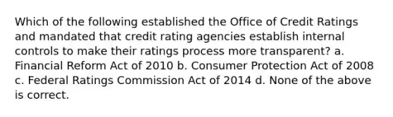 Which of the following established the Office of Credit Ratings and mandated that credit rating agencies establish <a href='https://www.questionai.com/knowledge/kjj42owoAP-internal-control' class='anchor-knowledge'>internal control</a>s to make their ratings process more transparent? a. Financial Reform Act of 2010 b. Consumer Protection Act of 2008 c. Federal Ratings Commission Act of 2014 d. None of the above is correct.