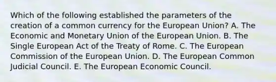 Which of the following established the parameters of the creation of a common currency for the European Union? A. The Economic and Monetary Union of the European Union. B. The Single European Act of the Treaty of Rome. C. The European Commission of the European Union. D. The European Common Judicial Council. E. The European Economic Council.