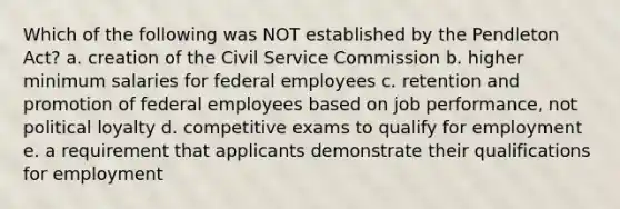 Which of the following was NOT established by the Pendleton Act? a. creation of the Civil Service Commission b. higher minimum salaries for federal employees c. retention and promotion of federal employees based on job performance, not political loyalty d. competitive exams to qualify for employment e. a requirement that applicants demonstrate their qualifications for employment