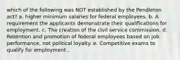 which of the following was NOT established by the Pendleton act? a. higher minimum salaries for federal employees. b. A requirement the applicants demonstrate their qualifications for employment. c. The creation of the civil service commission. d. Retention and promotion of federal employees based on job performance, not political loyalty. e. Competitive exams to qualify for employment .