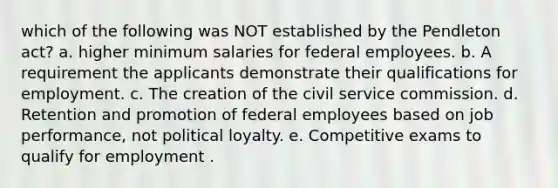 which of the following was NOT established by the Pendleton act? a. higher minimum salaries for federal employees. b. A requirement the applicants demonstrate their qualifications for employment. c. The creation of the civil service commission. d. Retention and promotion of federal employees based on job performance, not political loyalty. e. Competitive exams to qualify for employment .