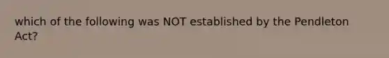 which of the following was NOT established by the Pendleton Act?