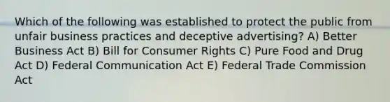 Which of the following was established to protect the public from unfair business practices and deceptive advertising? A) Better Business Act B) Bill for Consumer Rights C) Pure Food and Drug Act D) Federal Communication Act E) Federal Trade Commission Act