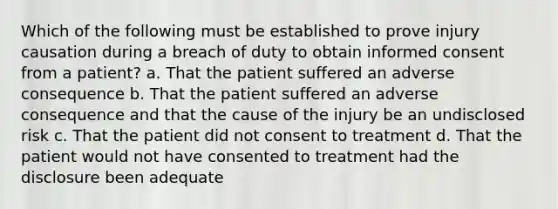 Which of the following must be established to prove injury causation during a breach of duty to obtain informed consent from a patient? a. That the patient suffered an adverse consequence b. That the patient suffered an adverse consequence and that the cause of the injury be an undisclosed risk c. That the patient did not consent to treatment d. That the patient would not have consented to treatment had the disclosure been adequate