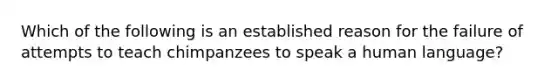 Which of the following is an established reason for the failure of attempts to teach chimpanzees to speak a human language?