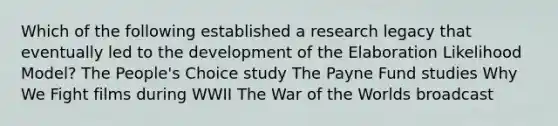 Which of the following established a research legacy that eventually led to the development of the Elaboration Likelihood Model? The People's Choice study The Payne Fund studies Why We Fight films during WWII The War of the Worlds broadcast