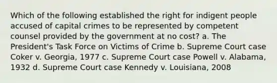 Which of the following established the right for indigent people accused of capital crimes to be represented by competent counsel provided by the government at no cost? a. The President's Task Force on Victims of Crime b. Supreme Court case Coker v. Georgia, 1977 c. Supreme Court case Powell v. Alabama, 1932 d. Supreme Court case Kennedy v. Louisiana, 2008