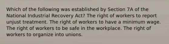 Which of the following was established by Section 7A of the National Industrial Recovery Act? The right of workers to report unjust treatment. The right of workers to have a minimum wage. The right of workers to be safe in the workplace. The right of workers to organize into unions.