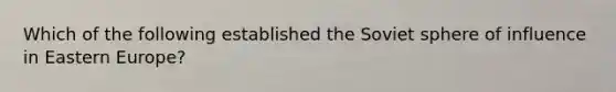 Which of the following established the Soviet sphere of influence in Eastern Europe?