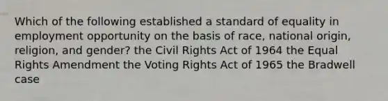 Which of the following established a standard of equality in employment opportunity on the basis of race, national origin, religion, and gender? the Civil Rights Act of 1964 the Equal Rights Amendment the Voting Rights Act of 1965 the Bradwell case