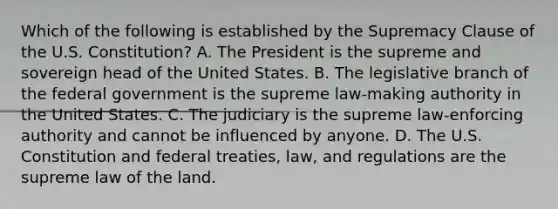 Which of the following is established by the Supremacy Clause of the U.S. Constitution? A. The President is the supreme and sovereign head of the United States. B. The legislative branch of the federal government is the supreme law-making authority in the United States. C. The judiciary is the supreme law-enforcing authority and cannot be influenced by anyone. D. The U.S. Constitution and federal treaties, law, and regulations are the supreme law of the land.