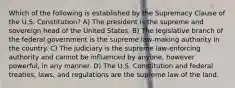 Which of the following is established by the Supremacy Clause of the U.S. Constitution? A) The president is the supreme and sovereign head of the United States. B) The legislative branch of the federal government is the supreme law-making authority in the country. C) The judiciary is the supreme law-enforcing authority and cannot be influenced by anyone, however powerful, in any manner. D) The U.S. Constitution and federal treaties, laws, and regulations are the supreme law of the land.