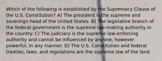 Which of the following is established by the Supremacy Clause of the U.S. Constitution? A) The president is the supreme and sovereign head of the United States. B) The legislative branch of the federal government is the supreme law-making authority in the country. C) The judiciary is the supreme law-enforcing authority and cannot be influenced by anyone, however powerful, in any manner. D) The U.S. Constitution and federal treaties, laws, and regulations are the supreme law of the land.