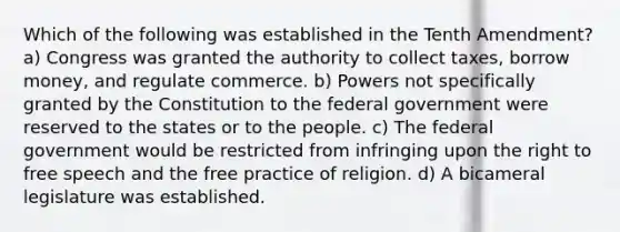 Which of the following was established in the Tenth Amendment? a) Congress was granted the authority to collect taxes, borrow money, and regulate commerce. b) Powers not specifically granted by the Constitution to the federal government were reserved to the states or to the people. c) The federal government would be restricted from infringing upon the right to free speech and the free practice of religion. d) A bicameral legislature was established.