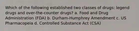 Which of the following established two classes of drugs: legend drugs and over-the-counter drugs? a. Food and Drug Administration (FDA) b. Durham-Humphrey Amendment c. US Pharmacopeia d. Controlled Substance Act (CSA)