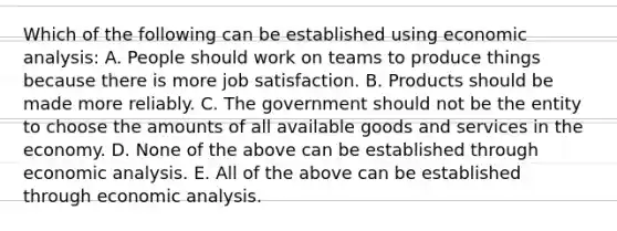 Which of the following can be established using economic analysis: A. People should work on teams to produce things because there is more job satisfaction. B. Products should be made more reliably. C. The government should not be the entity to choose the amounts of all available goods and services in the economy. D. None of the above can be established through economic analysis. E. All of the above can be established through economic analysis.