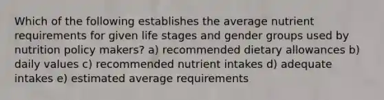 Which of the following establishes the average nutrient requirements for given life stages and gender groups used by nutrition policy makers? a) recommended dietary allowances b) daily values c) recommended nutrient intakes d) adequate intakes e) estimated average requirements