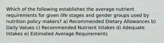 Which of the following establishes the average nutrient requirements for given life stages and gender groups used by nutrition policy makers? a) Recommended Dietary Allowances b) Daily Values c) Recommended Nutrient Intakes d) Adequate Intakes e) Estimated Average Requirements