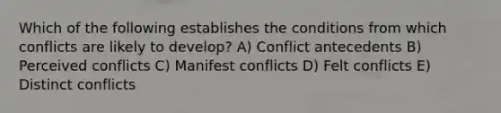 Which of the following establishes the conditions from which conflicts are likely to develop? A) Conflict antecedents B) Perceived conflicts C) Manifest conflicts D) Felt conflicts E) Distinct conflicts