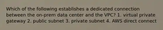 Which of the following establishes a dedicated connection between the on-prem data center and the VPC? 1. virtual private gateway 2. public subnet 3. private subnet 4. AWS direct connect