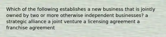 Which of the following establishes a new business that is jointly owned by two or more otherwise independent businesses? a strategic alliance a joint venture a licensing agreement a franchise agreement