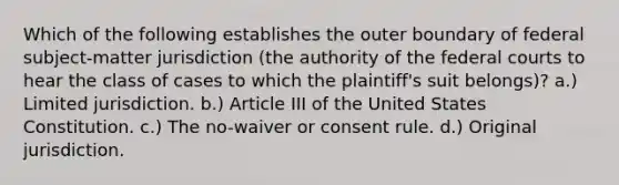 Which of the following establishes the outer boundary of federal subject-matter jurisdiction (the authority of the federal courts to hear the class of cases to which the plaintiff's suit belongs)? a.) Limited jurisdiction. b.) Article III of the United States Constitution. c.) The no-waiver or consent rule. d.) Original jurisdiction.