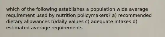 which of the following establishes a population wide average requirement used by nutrition policymakers? a) recommended dietary allowances b)daily values c) adequate intakes d) estimated average requirements