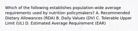 Which of the following establishes population-wide average requirements used by nutrition policymakers? A. Recommended Dietary Allowances (RDA) B. Daily Values (DV) C. Tolerable Upper Limit (UL) D. Estimated Average Requirement (EAR)