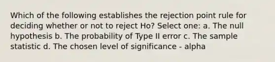 Which of the following establishes the rejection point rule for deciding whether or not to reject Ho? Select one: a. The null hypothesis b. The probability of Type II error c. The sample statistic d. The chosen level of significance - alpha