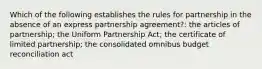 Which of the following establishes the rules for partnership in the absence of an express partnership agreement?: the articles of partnership; the Uniform Partnership Act; the certificate of limited partnership; the consolidated omnibus budget reconciliation act