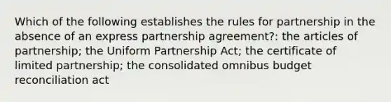 Which of the following establishes the rules for partnership in the absence of an express partnership agreement?: the articles of partnership; the Uniform Partnership Act; the certificate of limited partnership; the consolidated omnibus budget reconciliation act