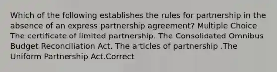 Which of the following establishes the rules for partnership in the absence of an express partnership agreement? Multiple Choice The certificate of limited partnership. The Consolidated Omnibus Budget Reconciliation Act. The articles of partnership .The Uniform Partnership Act.Correct