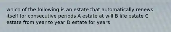 which of the following is an estate that automatically renews itself for consecutive periods A estate at will B life estate C estate from year to year D estate for years