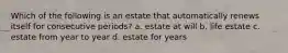 Which of the following is an estate that automatically renews itself for consecutive periods? a. estate at will b. life estate c. estate from year to year d. estate for years