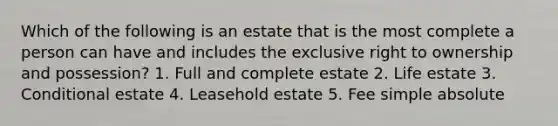 Which of the following is an estate that is the most complete a person can have and includes the exclusive right to ownership and possession? 1. Full and complete estate 2. Life estate 3. Conditional estate 4. Leasehold estate 5. Fee simple absolute