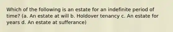 Which of the following is an estate for an indefinite period of time? (a. An estate at will b. Holdover tenancy c. An estate for years d. An estate at sufferance)