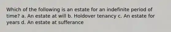 Which of the following is an estate for an indefinite period of time? a. An estate at will b. Holdover tenancy c. An estate for years d. An estate at sufferance