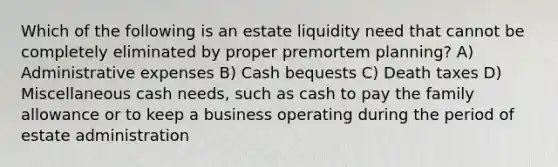 Which of the following is an estate liquidity need that cannot be completely eliminated by proper premortem planning? A) Administrative expenses B) Cash bequests C) Death taxes D) Miscellaneous cash needs, such as cash to pay the family allowance or to keep a business operating during the period of estate administration