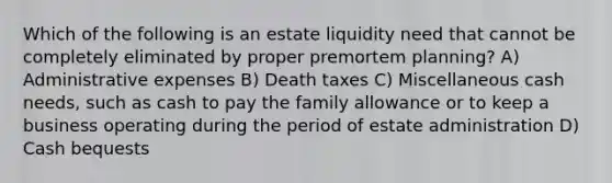 Which of the following is an estate liquidity need that cannot be completely eliminated by proper premortem planning? A) Administrative expenses B) Death taxes C) Miscellaneous cash needs, such as cash to pay the family allowance or to keep a business operating during the period of estate administration D) Cash bequests