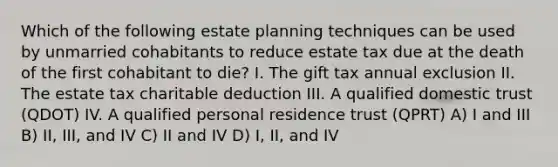 Which of the following estate planning techniques can be used by unmarried cohabitants to reduce estate tax due at the death of the first cohabitant to die? I. The gift tax annual exclusion II. The estate tax charitable deduction III. A qualified domestic trust (QDOT) IV. A qualified personal residence trust (QPRT) A) I and III B) II, III, and IV C) II and IV D) I, II, and IV