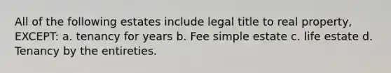 All of the following estates include legal title to real property, EXCEPT: a. tenancy for years b. Fee simple estate c. life estate d. Tenancy by the entireties.