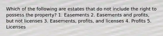 Which of the following are estates that do not include the right to possess the property? 1. Easements 2. Easements and profits, but not licenses 3. Easements, profits, and licenses 4. Profits 5. Licenses