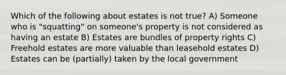 Which of the following about estates is not true? A) Someone who is "squatting" on someone's property is not considered as having an estate B) Estates are bundles of property rights C) Freehold estates are more valuable than leasehold estates D) Estates can be (partially) taken by the local government