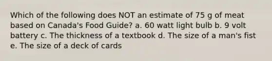 Which of the following does NOT an estimate of 75 g of meat based on Canada's Food Guide? a. 60 watt light bulb b. 9 volt battery c. The thickness of a textbook d. The size of a man's fist e. The size of a deck of cards