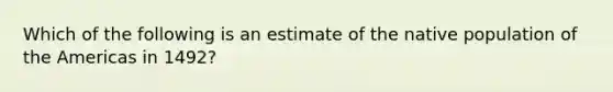 Which of the following is an estimate of the native population of the Americas in 1492?