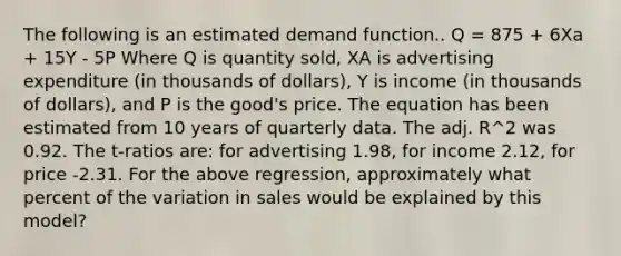 The following is an estimated demand function.. Q = 875 + 6Xa + 15Y - 5P Where Q is quantity sold, XA is advertising expenditure (in thousands of dollars), Y is income (in thousands of dollars), and P is the good's price. The equation has been estimated from 10 years of quarterly data. The adj. R^2 was 0.92. The t-ratios are: for advertising 1.98, for income 2.12, for price -2.31. For the above regression, approximately what percent of the variation in sales would be explained by this model?